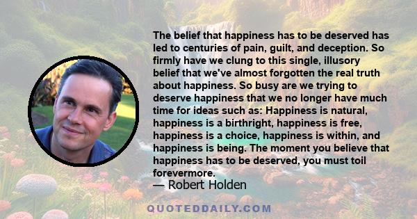 The belief that happiness has to be deserved has led to centuries of pain, guilt, and deception. So firmly have we clung to this single, illusory belief that we've almost forgotten the real truth about happiness. So