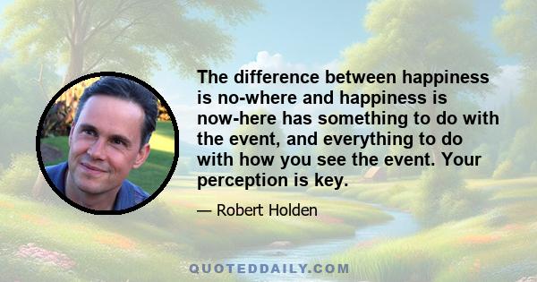 The difference between happiness is no-where and happiness is now-here has something to do with the event, and everything to do with how you see the event. Your perception is key.