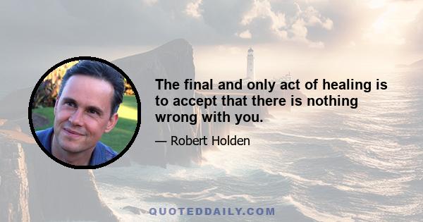 The final and only act of healing is to accept that there is nothing wrong with you.