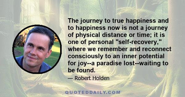 The journey to true happiness and to happiness now is not a journey of physical distance or time; it is one of personal self-recovery, where we remember and reconnect consciously to an inner potential for joy--a