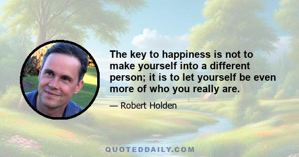 The key to happiness is not to make yourself into a different person; it is to let yourself be even more of who you really are.