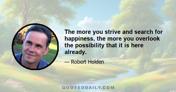 The more you strive and search for happiness, the more you overlook the possibility that it is here already.