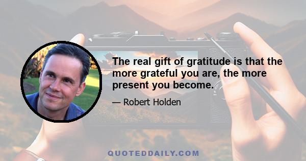 The real gift of gratitude is that the more grateful you are, the more present you become.