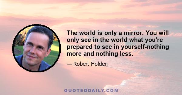 The world is only a mirror. You will only see in the world what you're prepared to see in yourself-nothing more and nothing less.