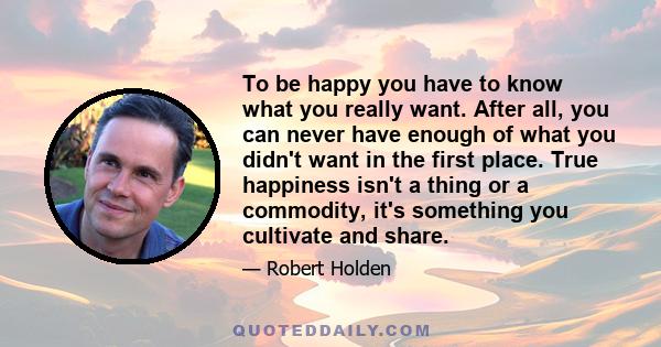 To be happy you have to know what you really want. After all, you can never have enough of what you didn't want in the first place. True happiness isn't a thing or a commodity, it's something you cultivate and share.