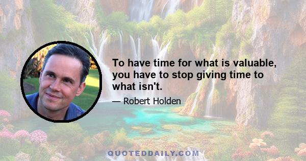 To have time for what is valuable, you have to stop giving time to what isn't.