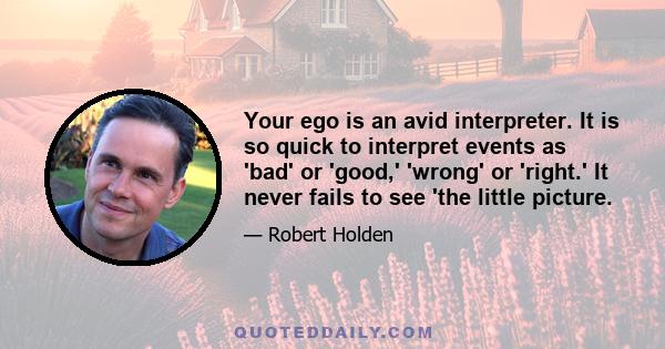 Your ego is an avid interpreter. It is so quick to interpret events as 'bad' or 'good,' 'wrong' or 'right.' It never fails to see 'the little picture.