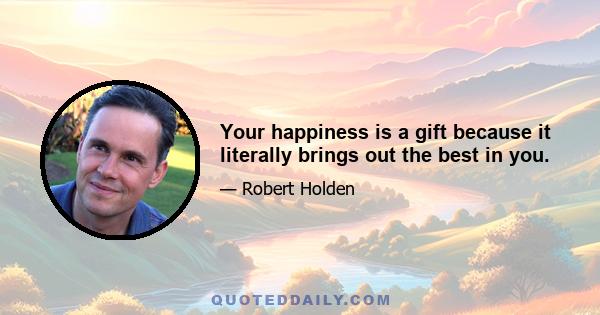 Your happiness is a gift because it literally brings out the best in you.