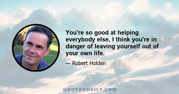 You're so good at helping everybody else, I think you're in danger of leaving yourself out of your own life.