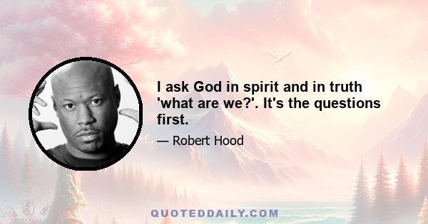 I ask God in spirit and in truth 'what are we?'. It's the questions first.