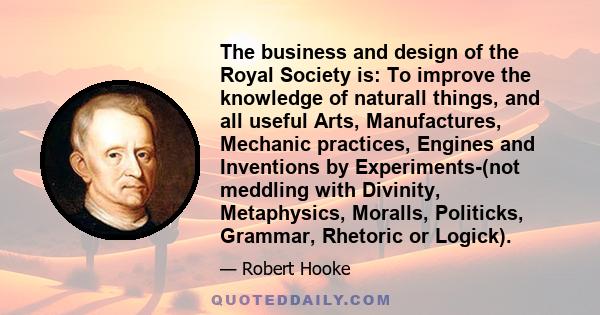 The business and design of the Royal Society is: To improve the knowledge of naturall things, and all useful Arts, Manufactures, Mechanic practices, Engines and Inventions by Experiments-(not meddling with Divinity,