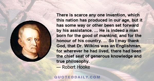 There is scarce any one invention, which this nation has produced in our age, but it has some way or other been set forward by his assistance. ... He is indeed a man born for the good of mankind, and for the honour of