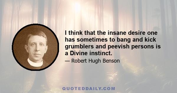 I think that the insane desire one has sometimes to bang and kick grumblers and peevish persons is a Divine instinct.