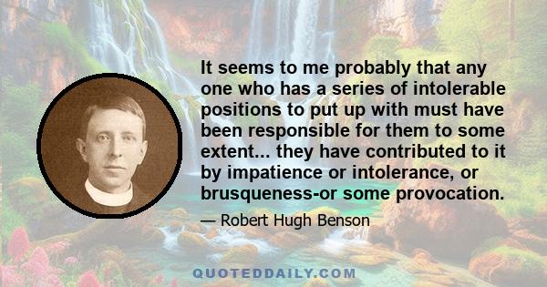 It seems to me probably that any one who has a series of intolerable positions to put up with must have been responsible for them to some extent... they have contributed to it by impatience or intolerance, or