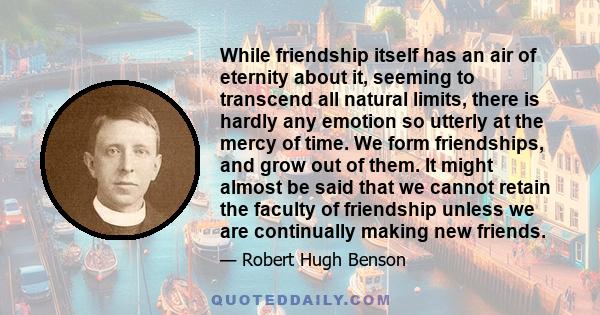 While friendship itself has an air of eternity about it, seeming to transcend all natural limits, there is hardly any emotion so utterly at the mercy of time. We form friendships, and grow out of them. It might almost