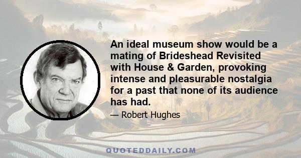 An ideal museum show would be a mating of Brideshead Revisited with House & Garden, provoking intense and pleasurable nostalgia for a past that none of its audience has had.