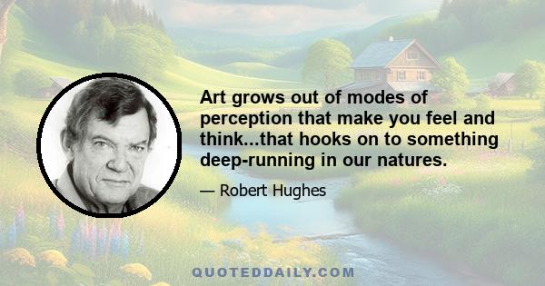 Art grows out of modes of perception that make you feel and think...that hooks on to something deep-running in our natures.