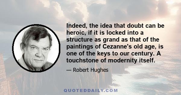 Indeed, the idea that doubt can be heroic, if it is locked into a structure as grand as that of the paintings of Cezanne's old age, is one of the keys to our century. A touchstone of modernity itself.