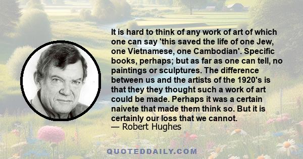 It is hard to think of any work of art of which one can say 'this saved the life of one Jew, one Vietnamese, one Cambodian'. Specific books, perhaps; but as far as one can tell, no paintings or sculptures. The