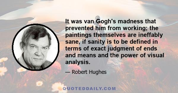 It was van Gogh's madness that prevented him from working; the paintings themselves are ineffably sane, if sanity is to be defined in terms of exact judgment of ends and means and the power of visual analysis.