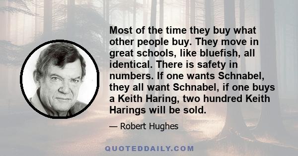 Most of the time they buy what other people buy. They move in great schools, like bluefish, all identical. There is safety in numbers. If one wants Schnabel, they all want Schnabel, if one buys a Keith Haring, two