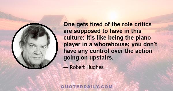 One gets tired of the role critics are supposed to have in this culture: It's like being the piano player in a whorehouse; you don't have any control over the action going on upstairs.