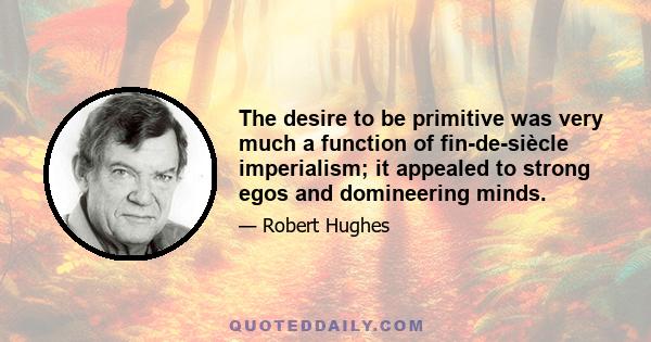 The desire to be primitive was very much a function of fin-de-siècle imperialism; it appealed to strong egos and domineering minds.