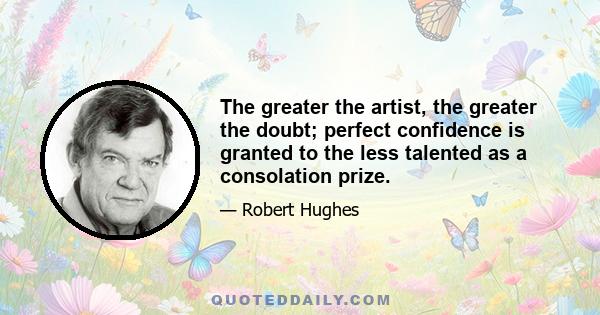 The greater the artist, the greater the doubt; perfect confidence is granted to the less talented as a consolation prize.