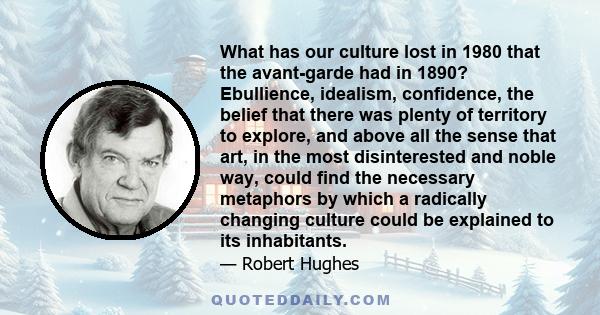 What has our culture lost in 1980 that the avant-garde had in 1890? Ebullience, idealism, confidence, the belief that there was plenty of territory to explore, and above all the sense that art, in the most disinterested 