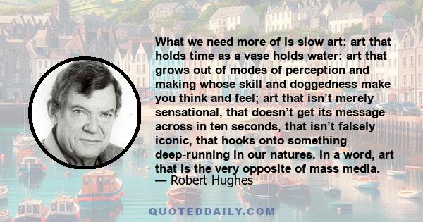 What we need more of is slow art: art that holds time as a vase holds water: art that grows out of modes of perception and making whose skill and doggedness make you think and feel; art that isn’t merely sensational,