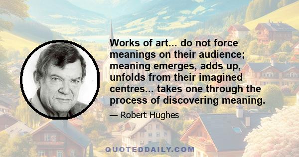 Works of art... do not force meanings on their audience; meaning emerges, adds up, unfolds from their imagined centres... takes one through the process of discovering meaning.