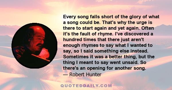 Every song falls short of the glory of what a song could be. That's why the urge is there to start again and yet again. Often it's the fault of rhyme. I've discovered a hundred times that there just aren't enough rhymes 