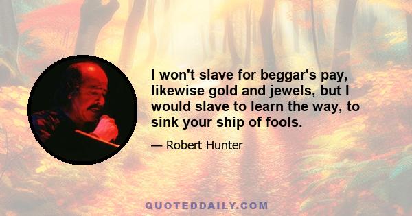 I won't slave for beggar's pay, likewise gold and jewels, but I would slave to learn the way, to sink your ship of fools.