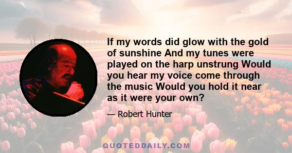 If my words did glow with the gold of sunshine And my tunes were played on the harp unstrung Would you hear my voice come through the music Would you hold it near as it were your own?