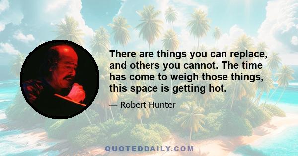 There are things you can replace, and others you cannot. The time has come to weigh those things, this space is getting hot.