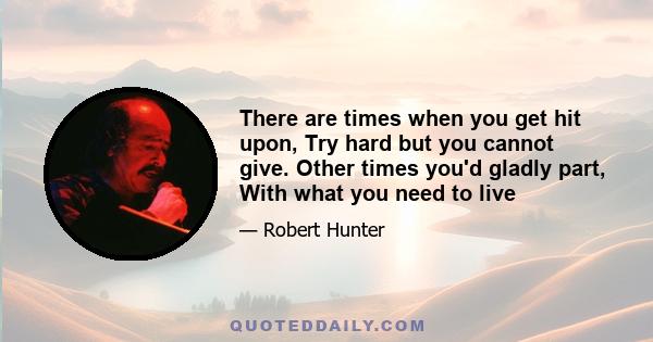 There are times when you get hit upon, Try hard but you cannot give. Other times you'd gladly part, With what you need to live