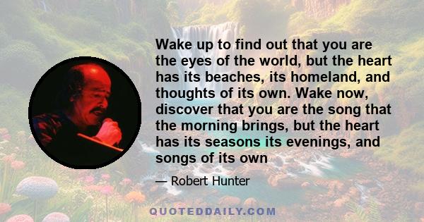 Wake up to find out that you are the eyes of the world, but the heart has its beaches, its homeland, and thoughts of its own. Wake now, discover that you are the song that the morning brings, but the heart has its