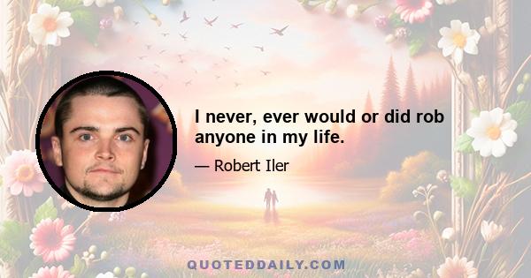 I never, ever would or did rob anyone in my life.