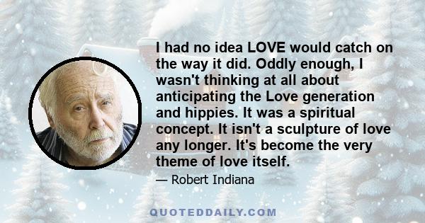 I had no idea LOVE would catch on the way it did. Oddly enough, I wasn't thinking at all about anticipating the Love generation and hippies. It was a spiritual concept. It isn't a sculpture of love any longer. It's