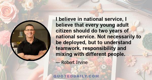 I believe in national service, I believe that every young adult citizen should do two years of national service. Not necessarily to be deployed, but to understand teamwork, responsibility and mixing with different