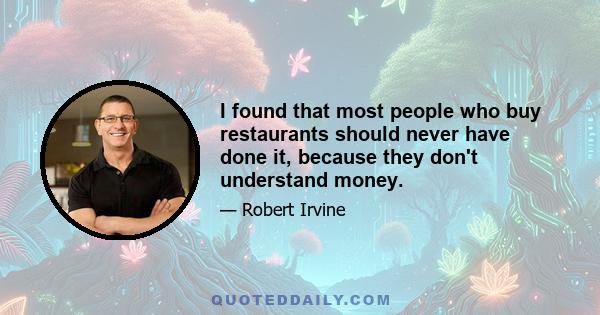 I found that most people who buy restaurants should never have done it, because they don't understand money.