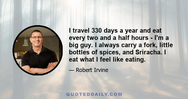 I travel 330 days a year and eat every two and a half hours - I'm a big guy. I always carry a fork, little bottles of spices, and Sriracha. I eat what I feel like eating.