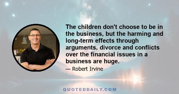 The children don't choose to be in the business, but the harming and long-term effects through arguments, divorce and conflicts over the financial issues in a business are huge.