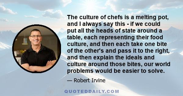 The culture of chefs is a melting pot, and I always say this - if we could put all the heads of state around a table, each representing their food culture, and then each take one bite of the other's and pass it to the