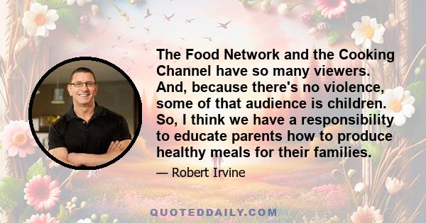 The Food Network and the Cooking Channel have so many viewers. And, because there's no violence, some of that audience is children. So, I think we have a responsibility to educate parents how to produce healthy meals