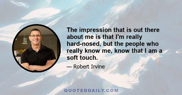 The impression that is out there about me is that I'm really hard-nosed, but the people who really know me, know that I am a soft touch.