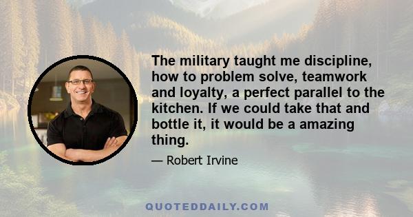 The military taught me discipline, how to problem solve, teamwork and loyalty, a perfect parallel to the kitchen. If we could take that and bottle it, it would be a amazing thing.