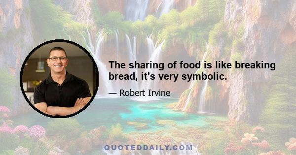 The sharing of food is like breaking bread, it's very symbolic.