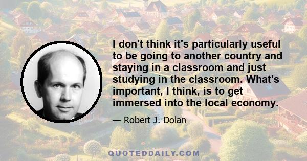 I don't think it's particularly useful to be going to another country and staying in a classroom and just studying in the classroom. What's important, I think, is to get immersed into the local economy.