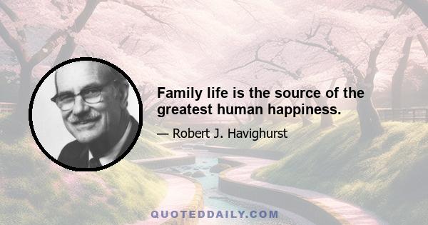 Family life is the source of the greatest human happiness.